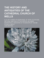 The History and Antiquities of the Cathedral Church of Wells; Illus. by a Series of Engravings, of Views, Elevations, Sections, and Plan, of That Edifice. Including Biographical Anecdotes of the Bishops of the See of Bath & Wells