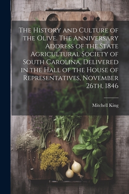 The History and Culture of the Olive. The Anniversary Address of the State Agricultural Society of South Carolina, Delivered in the Hall of the House of Representatives, November 26th, 1846 - King, Mitchell