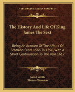 The History And Life Of King James The Sext: Being An Account Of The Affairs Of Scotland From 1566 To 1596, With A Short Continuation To The Year 1617