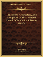 The History, Architecture, And Antiquities Of The Cathedral Church Of St. Canice, Kilkenny (1857)