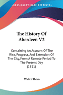 The History Of Aberdeen V2: Containing An Account Of The Rise, Progress, And Extension Of The City, From A Remote Period To The Present Day (1811)