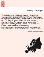 The History of Brighouse, Rastrick and Hipperholme; With Manorial Notes on Coley, Lightcliffe, Northowram, Shelf, Fixby, Clifton and Kirklees ... One Hundred and Seventy Illustrations. Incorporation Memorial. - Turner, Joseph Horsfall