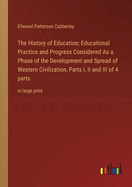 The History of Education; Educational Practice and Progress Considered As a Phase of the Development and Spread of Western Civilization, Parts I, II and III of 4 parts: in large print