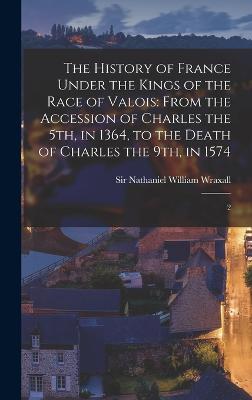 The History of France Under the Kings of the Race of Valois: From the Accession of Charles the 5th, in 1364, to the Death of Charles the 9th, in 1574: 2 - Wraxall, Nathaniel William