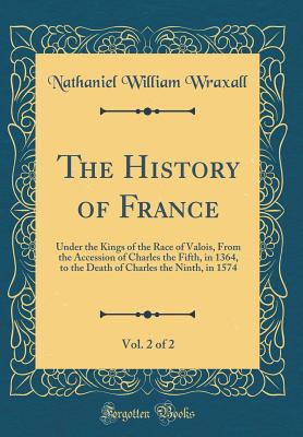 The History of France, Vol. 2 of 2: Under the Kings of the Race of Valois, from the Accession of Charles the Fifth, in 1364, to the Death of Charles the Ninth, in 1574 (Classic Reprint) - Wraxall, Nathaniel William, Sir
