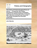 The History of Francis-Eugene Prince of Savoy, ... Containing, the Military Transactions of Above Thirty Campaigns, Made by His Serene Highness in Hungary, Itlay, Germany, and the Low-Countries. ... the Whole Compiled from the Best Authorities, ...