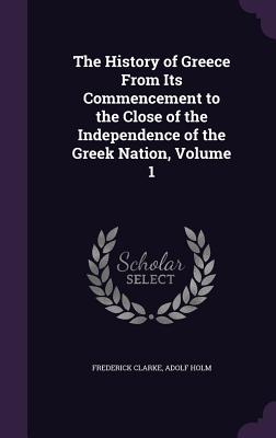 The History of Greece From Its Commencement to the Close of the Independence of the Greek Nation, Volume 1 - Clarke, Frederick, and Holm, Adolf