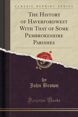 The History of Haverfordwest with That of Some Pembrokeshire Parishes (Classic Reprint) - Brown, John