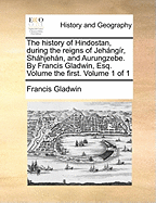 The History of Hindostan, During the Reigns of Jehng?r, Shhjehn, and Aurungzebe. By Francis Gladwin, Esq. Volume the First. of 1; Volume 1