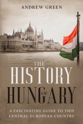 The History of Hungary: A Fascinating Guide to this Central European Country - Green, Andrew
