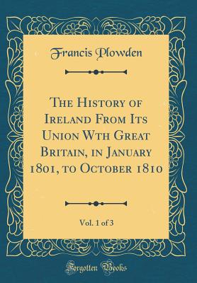 The History of Ireland from Its Union Wth Great Britain, in January 1801, to October 1810, Vol. 1 of 3 (Classic Reprint) - Plowden, Francis