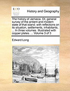 The History of Jamaica. Or, General Survey of the Antient and Modern State of That Island: With Reflections on Its Situation, Settlements, Inhabitants, Climate, Products, Commerce, Laws, and Government. in Three Volumes. Illustrated with Copper Plates