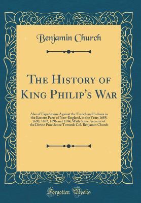 The History of King Philip's War: Also of Expeditions Against the French and Indians in the Eastern Parts of New-England, in the Years 1689, 1690, 1692, 1696 and 1704; With Some Account of the Divine Providence Towards Col. Benjamin Church - Church, Benjamin