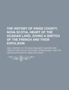 The History of Kings County, Nova Scotia, Heart of the Acadian Land, Giving a Sketch of the French and Their Expulsion; And a History of the New England Planters Who Came in Their Stead, with Many Genealogies, 1604-1910