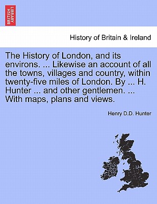 The History of London, and its environs. ... Likewise an account of all the towns, villages and country, within twenty-five miles of London. By ... H. Hunter ... and other gentlemen. ... With maps, plans and views. VOL. I - Hunter, Henry D D