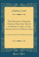 The History of Modern Europe, from the Treaty of Amiens in 1802, to the Pacification of Paris, in 1815: In a Series of Letters from a Nobleman to His Son (Classic Reprint)