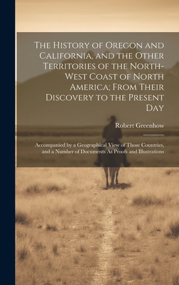 The History of Oregon and California, and the Other Territories of the North-West Coast of North America; From Their Discovery to the Present Day: Accompanied by a Geographical View of Those Countries, and a Number of Documents As Proofs and Illustrations - Greenhow, Robert