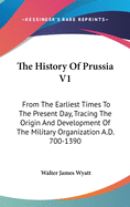 The History Of Prussia V1: From The Earliest Times To The Present Day, Tracing The Origin And Development Of The Military Organization A.D. 700-1390
