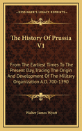 The History of Prussia V1: From the Earliest Times to the Present Day, Tracing the Origin and Development of the Military Organization A.D. 700-1390
