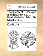 The History of Rutherglen and East-Kilbride. ... Illustrated with Plates. by David Ure,