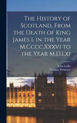 The History of Scotland, From the Death of King James I. in the Year M.Cccc.Xxxvi to the Year M.D.Lxi - Thomson, Thomas, and Leslie, John