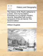 The History of St. Paul's Cathedral in London, from Its Foundation. Extracted Out of Original Charters, Records, Beautified with Sundry Prospects of the Old Fabrick the Second Edition