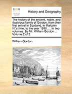 The History of the Ancient, Noble, and Illustrious Family of Gordon, From Their First Arrival in Scotland, in Malcolm III.'s Time, to the Year 1690: Together With the History of the Most Remarkable Transactions in Scotland, From the Beginnign of Robert...