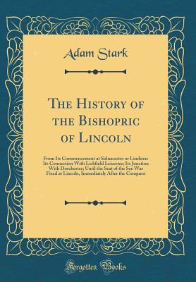 The History of the Bishopric of Lincoln: From Its Commencement at Sidnacester or Lindisee: Its Connection With Lichfield Leicester; Its Junction With Dorchester; Until the Seat of the See Was Fixed at Lincoln, Immediately After the Conquest - Stark, Adam