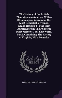 The History of the British Plantations in America. With a Chronological Account of the Most Remarkable Things, Which Happen'd to the First Adventurers in Their Several Discoveries of That new World. Part I. Containing The History of Virginia; With Remarks - Keith, William, Sir