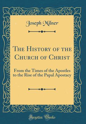 The History of the Church of Christ: From the Times of the Apostles to the Rise of the Papal Apostacy (Classic Reprint) - Milner, Joseph