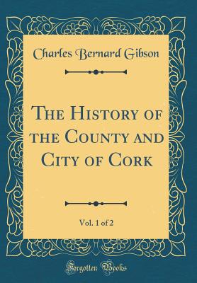 The History of the County and City of Cork, Vol. 1 of 2 (Classic Reprint) - Gibson, Charles Bernard