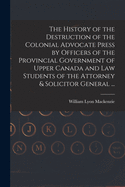 The History of the Destruction of the Colonial Advocate Press by Officers of the Provincial Government of Upper Canada and Law Students of the Attorney & Solicitor General ... [microform]