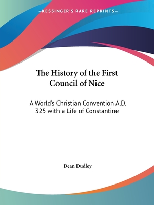 The History of the First Council of Nice: A World's Christian Convention A.D. 325 with a Life of Constantine - Dudley, Dean