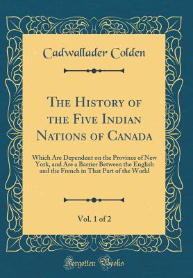 The History of the Five Indian Nations of Canada, Vol. 1 of 2: Which Are Dependent on the Province of New York, and Are a Barrier Between the English and the French in That Part of the World (Classic Reprint) - Colden, Cadwallader