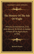 The History Of The Isle Of Wight: Military, Ecclesiastical, Civil, And Natural, To Which Is Added A View Of Its Agriculture (1795)