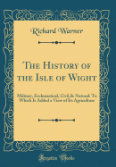 The History of the Isle of Wight: Military, Ecclesiastical, Civil,& Natural: To Which Is Added a View of Its Agriculture (Classic Reprint)