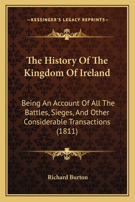 The History Of The Kingdom Of Ireland: Being An Account Of All The Battles, Sieges, And Other Considerable Transactions (1811) - Burton, Richard, Sir