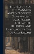 The History of the Manners, Landed Property, Government, Laws, Poetry, Literature, Religion, and Language, of the Anglo-Saxons