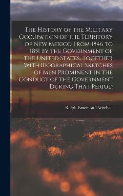 The History of the Military Occupation of the Territory of New Mexico From 1846 to 1851 by the Government of the United States, Together With Biographical Sketches of men Prominent in the Conduct of the Government During That Period - Twitchell, Ralph Emerson