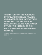 The History of the Politicks of Great Britain and France, Vindicated from a Late Attack of Mr. William Belsham in Remarks on a Late Publication Styled, the History of the Politics of Great Britain and France