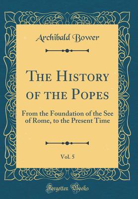 The History of the Popes, Vol. 5: From the Foundation of the See of Rome, to the Present Time (Classic Reprint) - Bower, Archibald