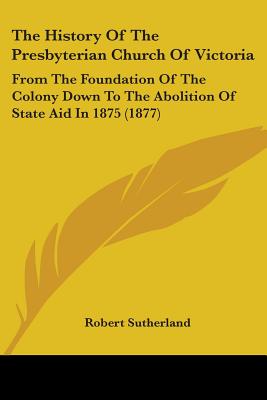 The History Of The Presbyterian Church Of Victoria: From The Foundation Of The Colony Down To The Abolition Of State Aid In 1875 (1877) - Sutherland, Robert
