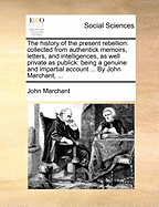 The History of the Present Rebellion: Collected from Authentick Memoirs, Letters, and Intelligences, as Well Private as Publick: Being a Genuine and Impartial Account ... by John Marchant,