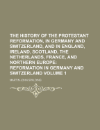 The History of the Protestant Reformation, in Germany and Switzerland, and in England, Ireland, Scotland, the Netherlands, France, and Northern Europe: Reformation in Germany and Switzerland