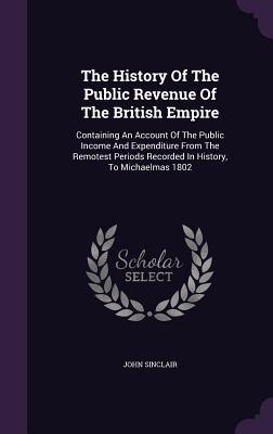 The History Of The Public Revenue Of The British Empire: Containing An Account Of The Public Income And Expenditure From The Remotest Periods Recorded In History, To Michaelmas 1802 - Sinclair, John