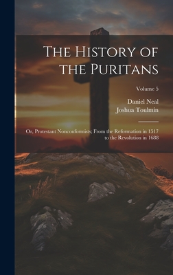 The History of the Puritans; or, Protestant Nonconformists; From the Reformation in 1517 to the Revolution in 1688; Volume 5 - Neal, Daniel 1678-1743, and Toulmin, Joshua 1740-1815