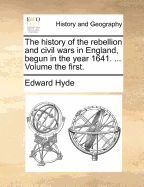 The History of the Rebellion and Civil Wars in England, Begun in the Year 1641, Vol. 1: With the Precedent Passages, and Actions, That Contributed Thereunto, and the Happy End, and Conclusion Thereof by the King's Blessed Restoration, and Return, Upon the