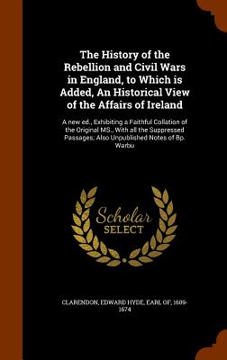 The History of the Rebellion and Civil Wars in England, to Which is Added, An Historical View of the Affairs of Ireland: A new ed., Exhibiting a Faithful Collation of the Original MS., With all the Suppressed Passages; Also Unpublished Notes of Bp. Warbu - Clarendon, Edward Hyde Earl of (Creator)