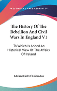 The History Of The Rebellion And Civil Wars In England V1: To Which Is Added An Historical View Of The Affairs Of Ireland