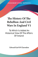 The History Of The Rebellion And Civil Wars In England V1: To Which Is Added An Historical View Of The Affairs Of Ireland